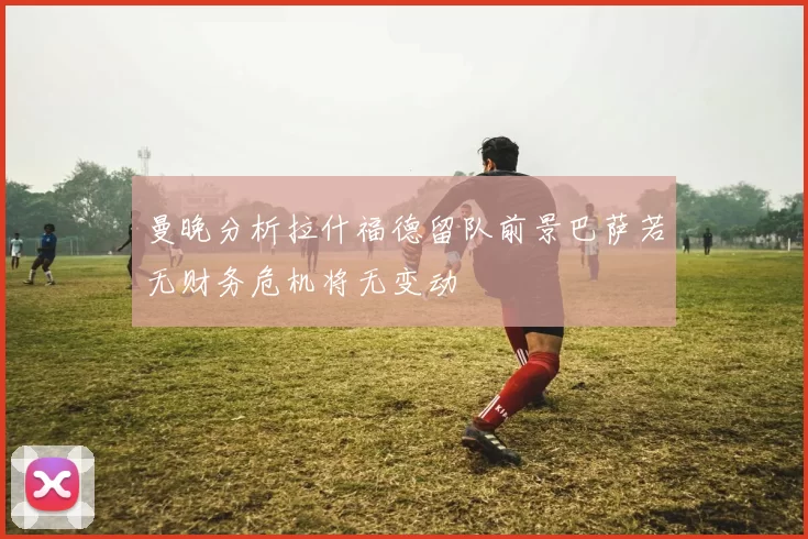 曼晚分析拉什福德留队前景巴萨若无财务危机将无变动