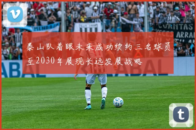 泰山队着眼未来成功续约三名球员至2030年展现长远发展战略