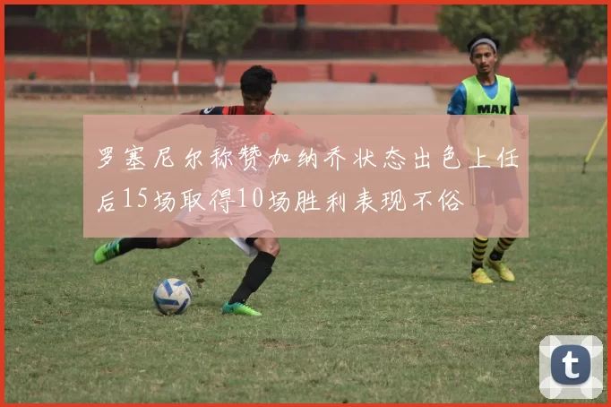 罗塞尼尔称赞加纳乔状态出色上任后15场取得10场胜利表现不俗