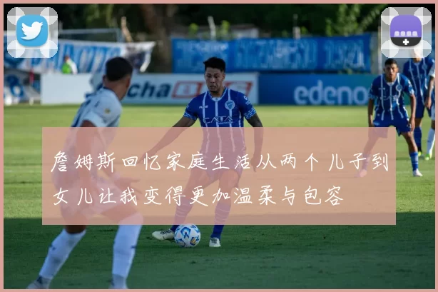 詹姆斯回忆家庭生活从两个儿子到女儿让我变得更加温柔与包容