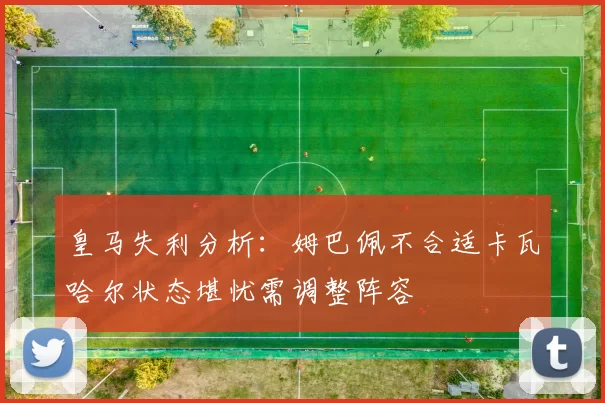皇马失利分析：姆巴佩不合适卡瓦哈尔状态堪忧需调整阵容