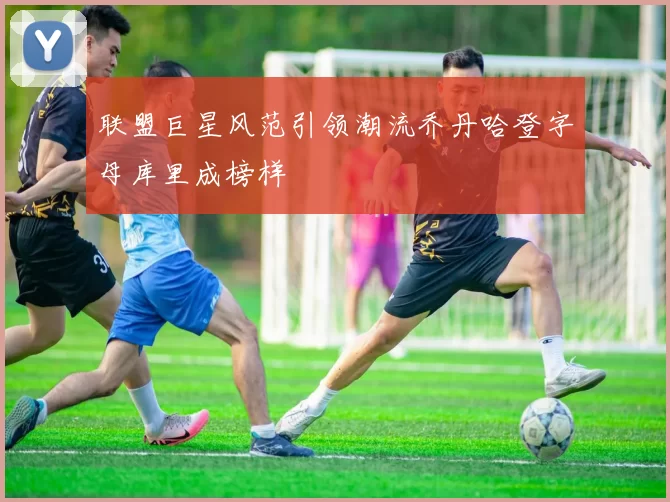 联盟巨星风范引领潮流乔丹哈登字母库里成榜样