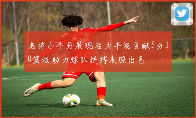 老将小乔丹展现活力半场贡献5分10篮板助力球队拼搏表现出色