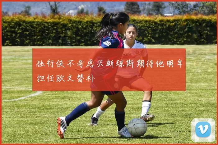 独行侠不考虑买断琼斯期待他明年担任欧文替补