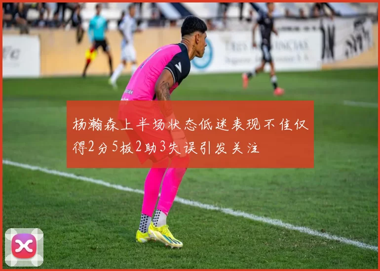 杨瀚森上半场状态低迷表现不佳仅得2分5板2助3失误引发关注
