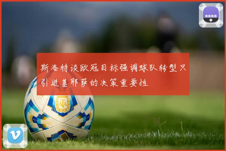 斯洛特谈欧冠目标强调球队转型只引进基耶萨的决策重要性