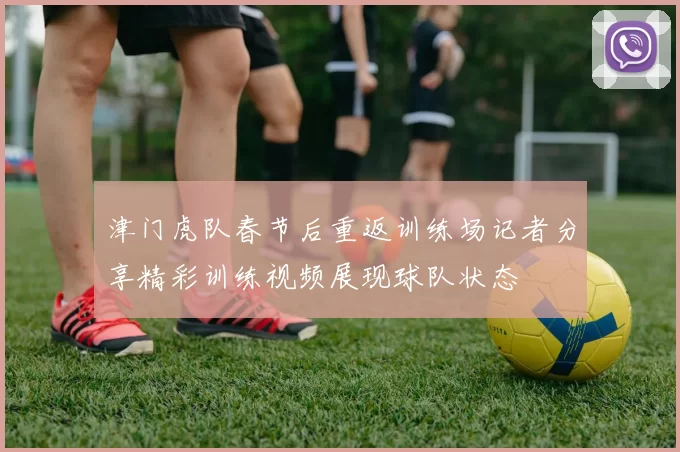 津门虎队春节后重返训练场记者分享精彩训练视频展现球队状态