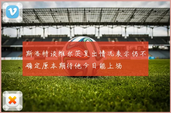 斯洛特谈维尔茨复出情况表示仍不确定原本期待他今日能上场