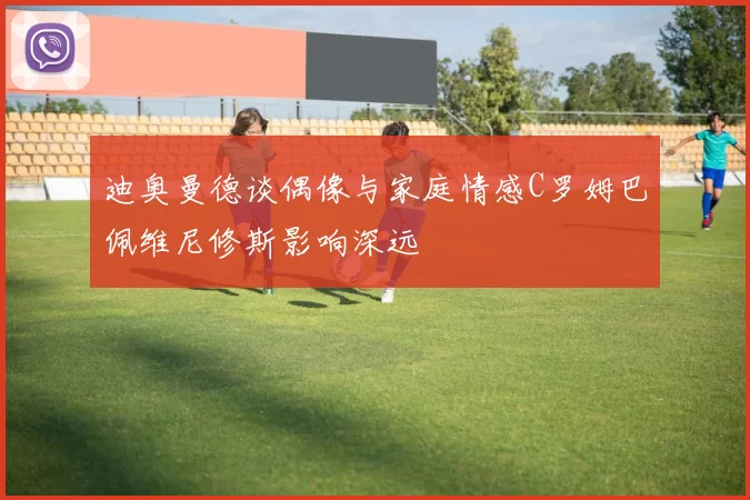 迪奥曼德谈偶像与家庭情感C罗姆巴佩维尼修斯影响深远