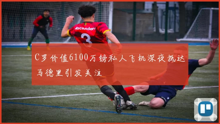 C罗价值6100万镑私人飞机深夜抵达马德里引发关注