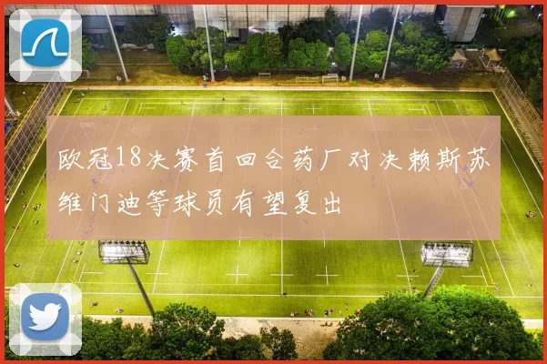 欧冠18决赛首回合药厂对决赖斯苏维门迪等球员有望复出
