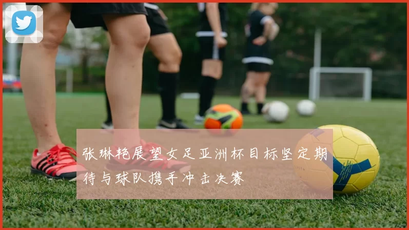 张琳艳展望女足亚洲杯目标坚定期待与球队携手冲击决赛