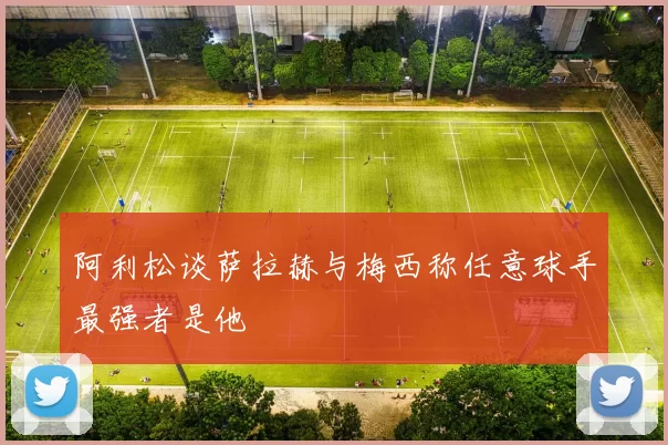 阿利松谈萨拉赫与梅西称任意球手最强者是他