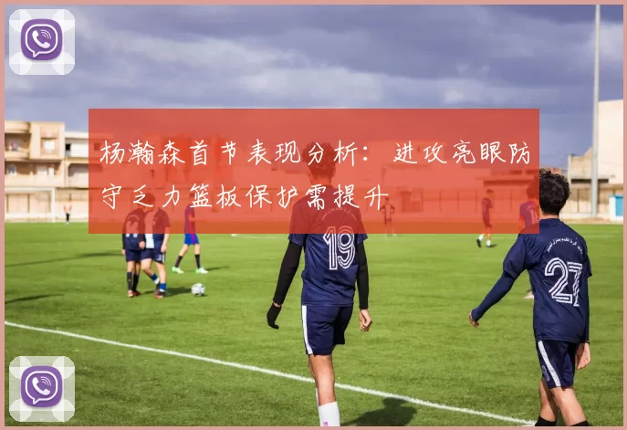 杨瀚森首节表现分析：进攻亮眼防守乏力篮板保护需提升