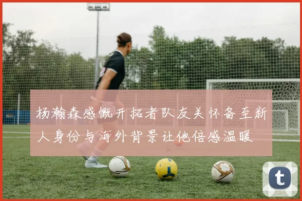杨瀚森感慨开拓者队友关怀备至新人身份与海外背景让他倍感温暖