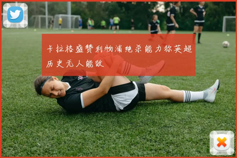 卡拉格盛赞利物浦绝杀能力称英超历史无人能敌