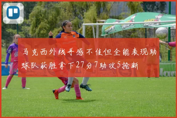 马克西外线手感不佳但全能表现助球队获胜拿下27分7助攻5抢断