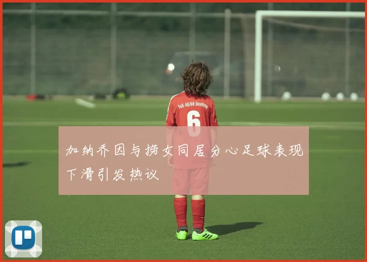 加纳乔因与捞女同居分心足球表现下滑引发热议