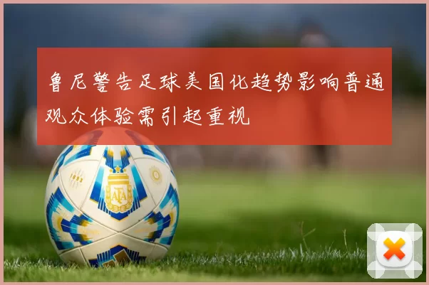鲁尼警告足球美国化趋势影响普通观众体验需引起重视